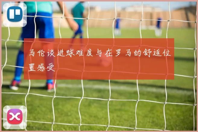 马伦谈进球难度与在罗马的舒适位置感受
