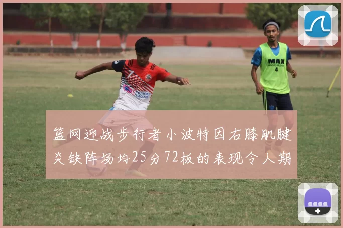 篮网迎战步行者小波特因右膝肌腱炎缺阵场均25分72板的表现令人期待