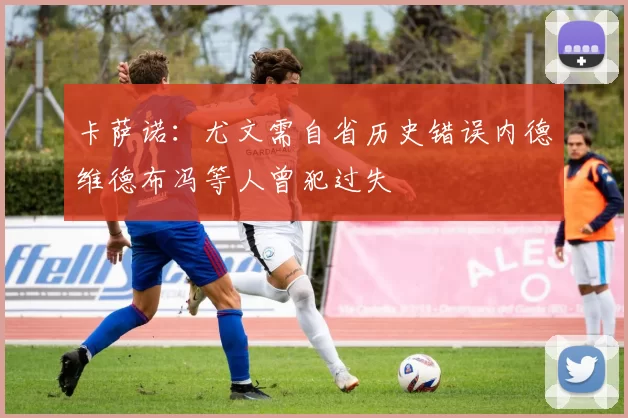 卡萨诺：尤文需自省历史错误内德维德布冯等人曾犯过失