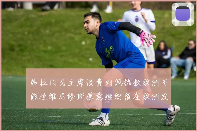 弗拉门戈主席谈费利佩执教欧洲可能性维尼修斯愿意继续留在欧洲发展