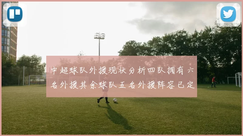 中超球队外援现状分析四队拥有六名外援其余球队五名外援阵容已定