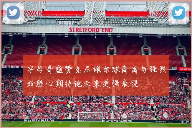 字母哥盛赞克尼佩尔球商高与强烈好胜心期待他未来更强表现