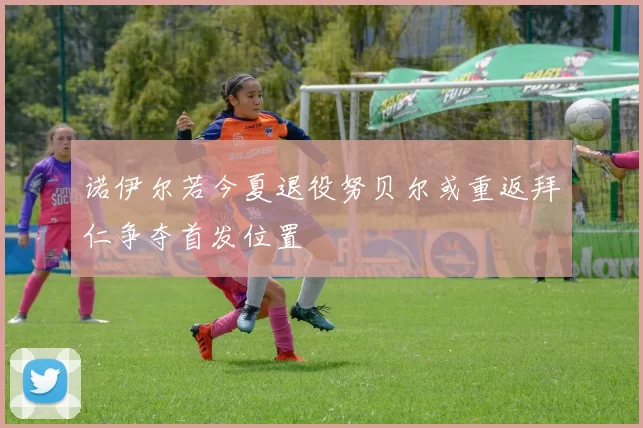 诺伊尔若今夏退役努贝尔或重返拜仁争夺首发位置