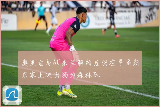 奥里吉与AC米兰解约后仍在寻觅新东家上次出场为森林队