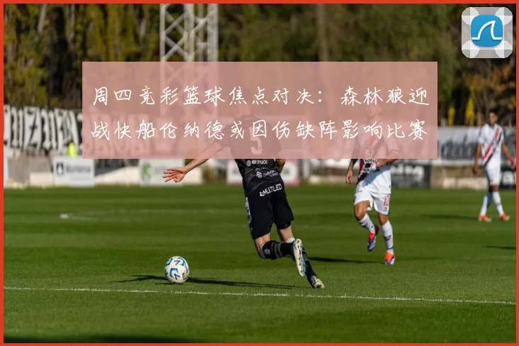 周四竞彩篮球焦点对决：森林狼迎战快船伦纳德或因伤缺阵影响比赛走势