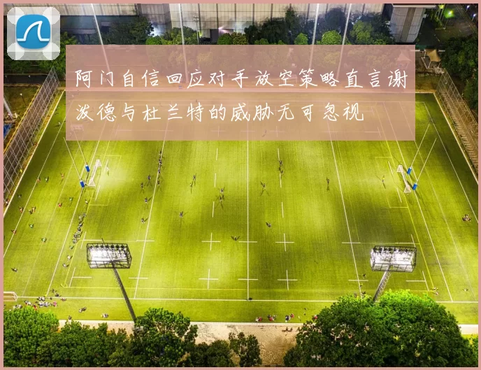 阿门自信回应对手放空策略直言谢泼德与杜兰特的威胁无可忽视