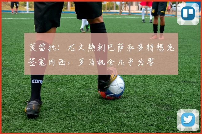 莫雷托：尤文热刺巴萨和多特想免签塞内西，罗马机会几乎为零