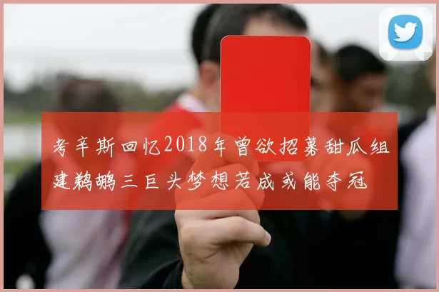 考辛斯回忆2018年曾欲招募甜瓜组建鹈鹕三巨头梦想若成或能夺冠