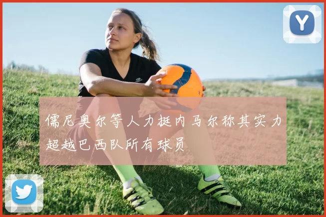 儒尼奥尔等人力挺内马尔称其实力超越巴西队所有球员