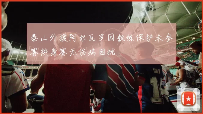 泰山外援阿尔瓦罗因教练保护未参赛热身赛无伤病困扰