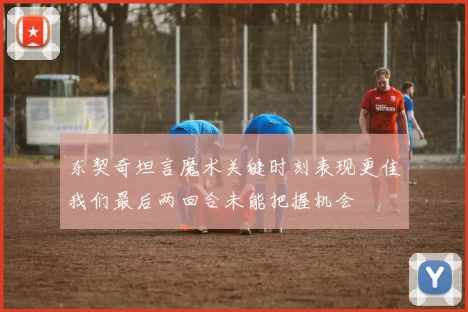 东契奇坦言魔术关键时刻表现更佳我们最后两回合未能把握机会