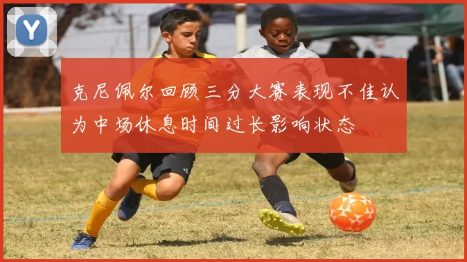 克尼佩尔回顾三分大赛表现不佳认为中场休息时间过长影响状态