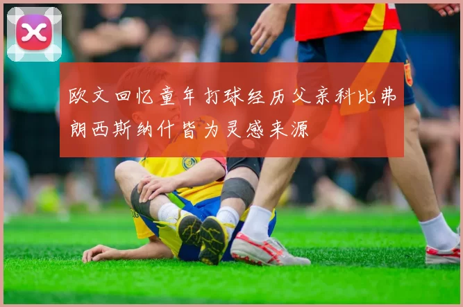 欧文回忆童年打球经历父亲科比弗朗西斯纳什皆为灵感来源