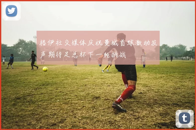 格伊社交媒体庆祝曼城首球激动发声期待足总杯下一轮挑战