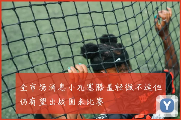 全市场消息小孔塞膝盖轻微不适但仍有望出战国米比赛