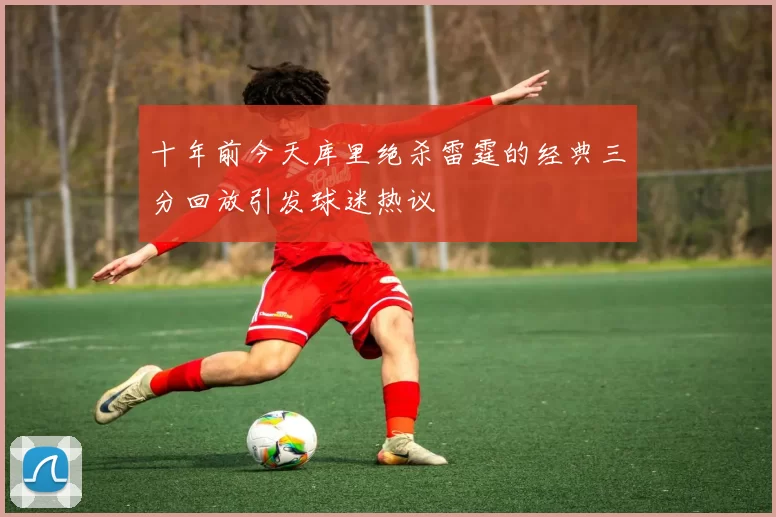 十年前今天库里绝杀雷霆的经典三分回放引发球迷热议