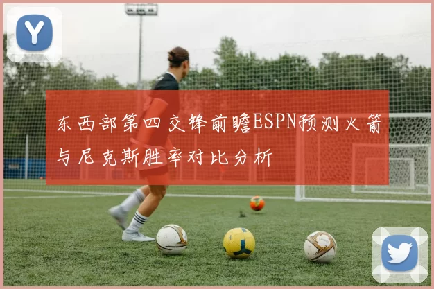 东西部第四交锋前瞻ESPN预测火箭与尼克斯胜率对比分析