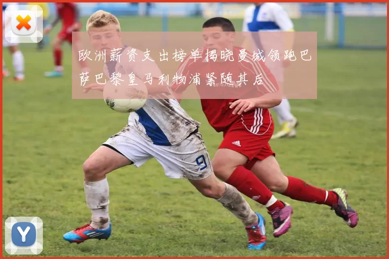 欧洲薪资支出榜单揭晓曼城领跑巴萨巴黎皇马利物浦紧随其后
