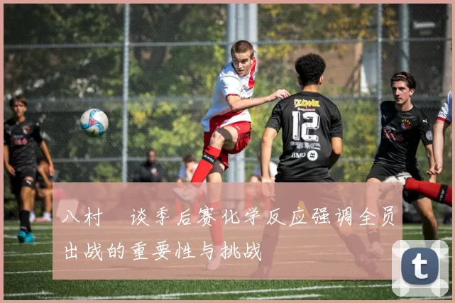 八村塁谈季后赛化学反应强调全员出战的重要性与挑战