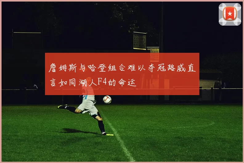 詹姆斯与哈登组合难以夺冠路威直言如同湖人F4的命运