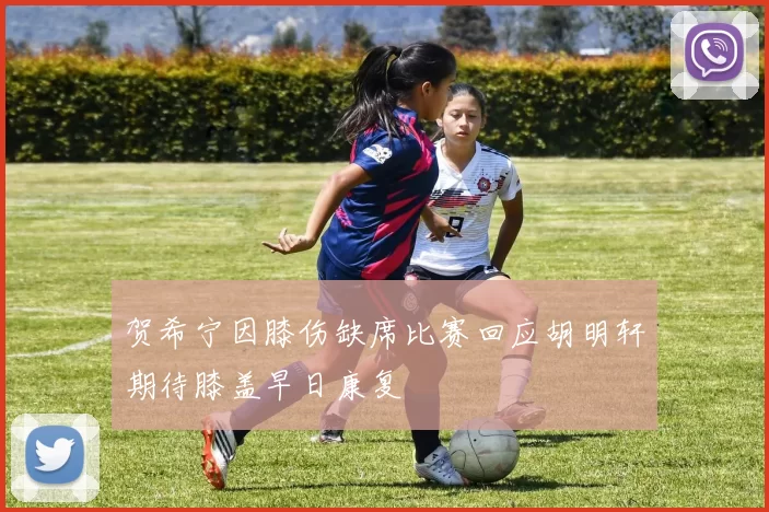 贺希宁因膝伤缺席比赛回应胡明轩期待膝盖早日康复