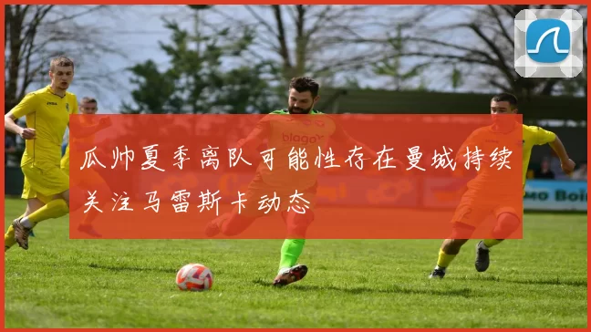 瓜帅夏季离队可能性存在曼城持续关注马雷斯卡动态