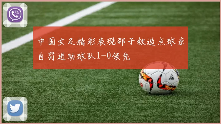 中国女足精彩表现邵子钦造点球亲自罚进助球队1-0领先