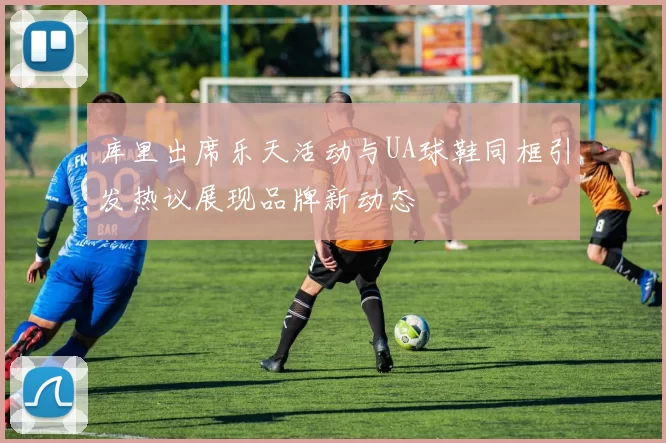 库里出席乐天活动与UA球鞋同框引发热议展现品牌新动态