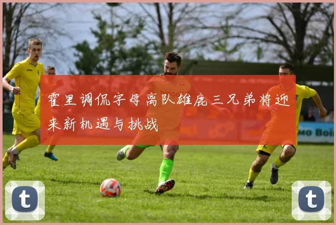 霍里调侃字母离队雄鹿三兄弟将迎来新机遇与挑战