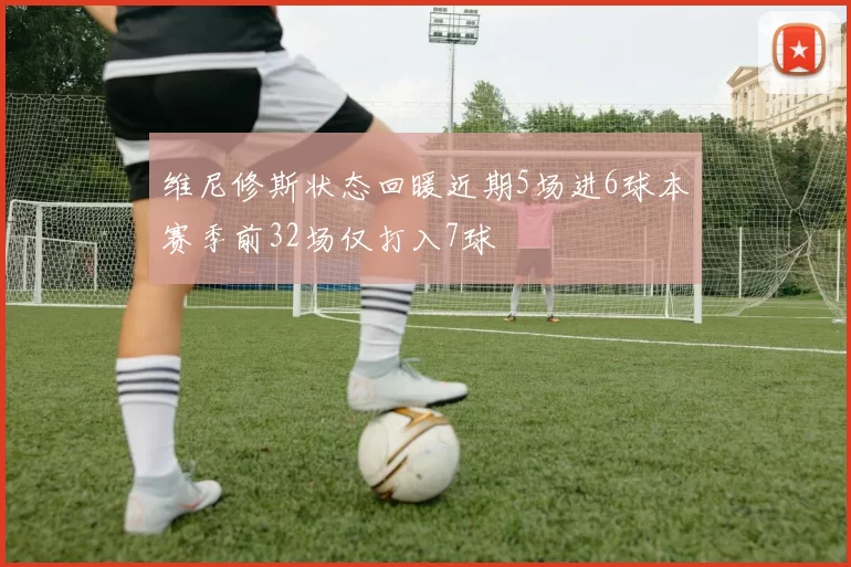 维尼修斯状态回暖近期5场进6球本赛季前32场仅打入7球