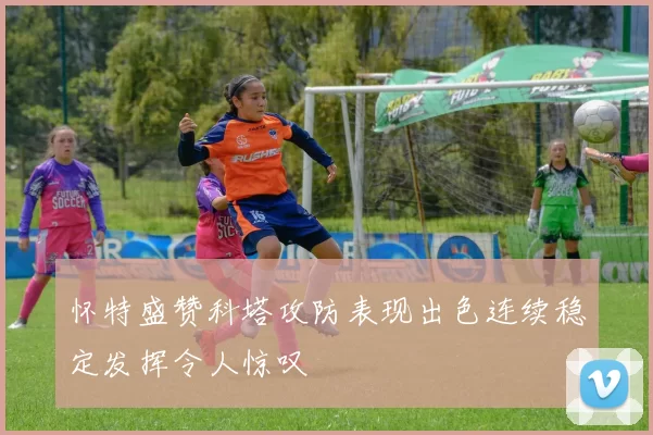 怀特盛赞科塔攻防表现出色连续稳定发挥令人惊叹