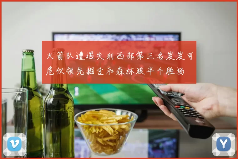 火箭队遭遇失利西部第三名岌岌可危仅领先掘金和森林狼半个胜场